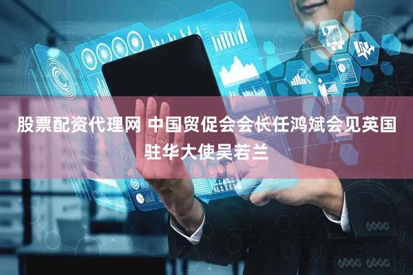 股票配资代理网 中国贸促会会长任鸿斌会见英国驻华大使吴若兰