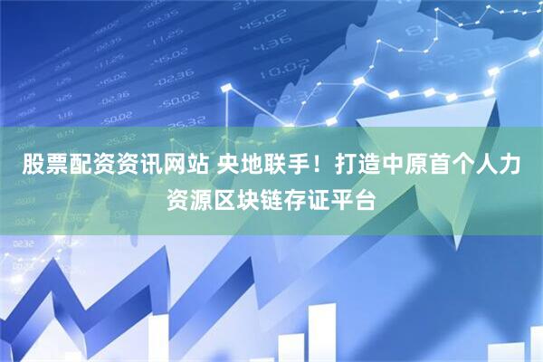 股票配资资讯网站 央地联手！打造中原首个人力资源区块链存证平台