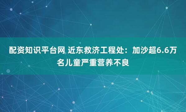配资知识平台网 近东救济工程处：加沙超6.6万名儿童严重营养不良