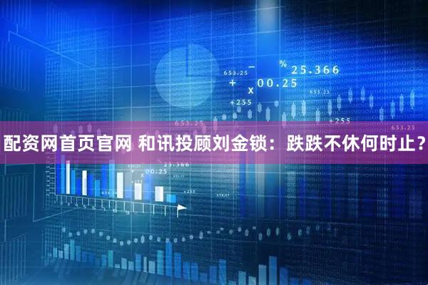 配资网首页官网 和讯投顾刘金锁：跌跌不休何时止？