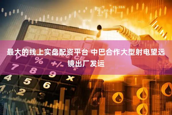 最大的线上实盘配资平台 中巴合作大型射电望远镜出厂发运
