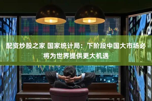 配资炒股之家 国家统计局：下阶段中国大市场必将为世界提供更大机遇