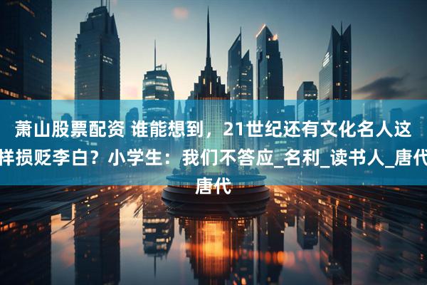 萧山股票配资 谁能想到，21世纪还有文化名人这样损贬李白？小学生：我们不答应_名利_读书人_唐代