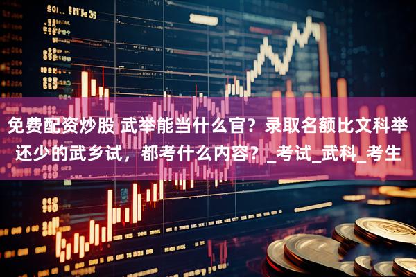 免费配资炒股 武举能当什么官？录取名额比文科举还少的武乡试，都考什么内容？_考试_武科_考生