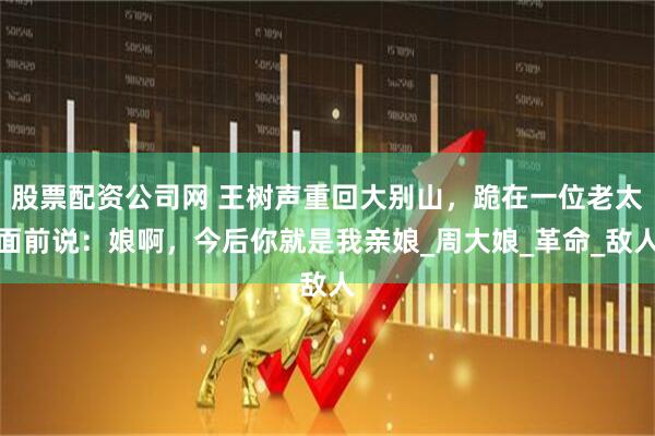 股票配资公司网 王树声重回大别山，跪在一位老太面前说：娘啊，今后你就是我亲娘_周大娘_革命_敌人