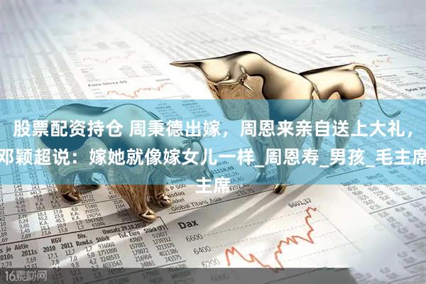 股票配资持仓 周秉德出嫁，周恩来亲自送上大礼，邓颖超说：嫁她就像嫁女儿一样_周恩寿_男孩_毛主席