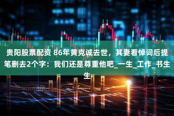 贵阳股票配资 86年黄克诚去世，其妻看悼词后提笔删去2个字：我们还是尊重他吧_一生_工作_书生