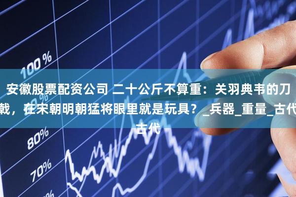 安徽股票配资公司 二十公斤不算重：关羽典韦的刀戟，在宋朝明朝猛将眼里就是玩具？_兵器_重量_古代