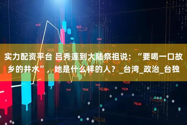 实力配资平台 吕秀莲到大陆祭祖说：“要喝一口故乡的井水”，她是什么样的人？_台湾_政治_台独
