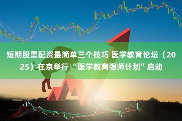 短期股票配资最简单三个技巧 医学教育论坛(2025)在京举行 “医学教育强师计划”启动
