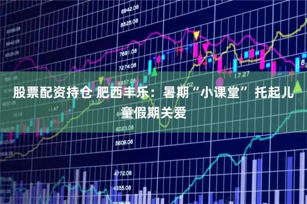 股票配资持仓 肥西丰乐：暑期“小课堂” 托起儿童假期关爱
