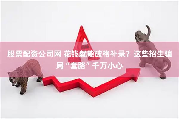 股票配资公司网 花钱就能破格补录？这些招生骗局“套路”千万小心