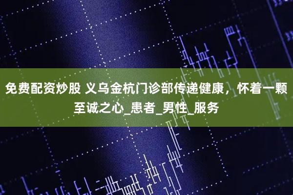 免费配资炒股 义乌金杭门诊部传递健康，怀着一颗至诚之心_患者_男性_服务