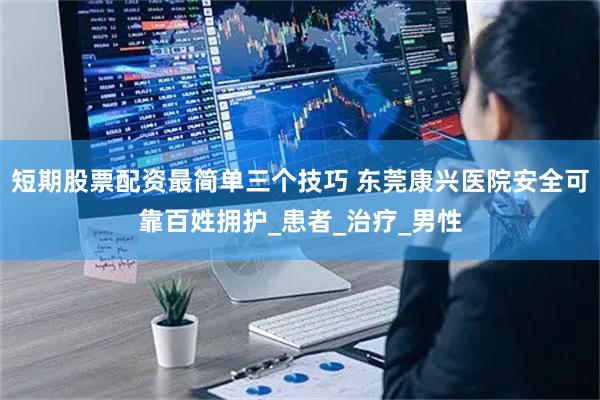 短期股票配资最简单三个技巧 东莞康兴医院安全可靠百姓拥护_患者_治疗_男性