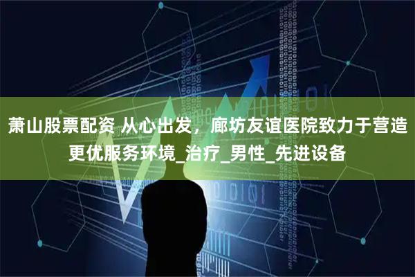 萧山股票配资 从心出发，廊坊友谊医院致力于营造更优服务环境_治疗_男性_先进设备