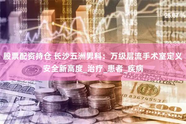 股票配资持仓 长沙五洲男科：万级层流手术室定义安全新高度_治疗_患者_疾病