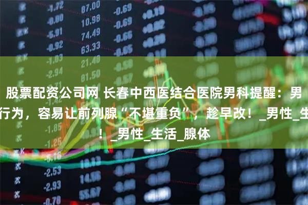 股票配资公司网 长春中西医结合医院男科提醒：男人的5个行为，容易让前列腺“不堪重负”，趁早改！_男性_生活_腺体