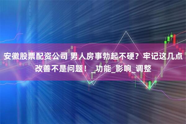 安徽股票配资公司 男人房事勃起不硬？牢记这几点改善不是问题！_功能_影响_调整