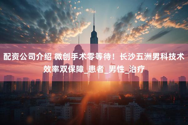 配资公司介绍 微创手术零等待！长沙五洲男科技术效率双保障_患者_男性_治疗