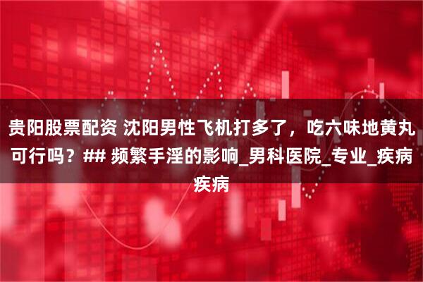 贵阳股票配资 沈阳男性飞机打多了，吃六味地黄丸可行吗？## 频繁手淫的影响_男科医院_专业_疾病