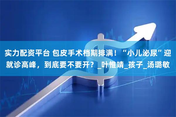 实力配资平台 包皮手术档期排满！“小儿泌尿”迎就诊高峰，到底要不要开？_叶惟靖_孩子_汤璐敏