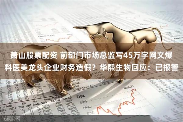 萧山股票配资 前部门市场总监写45万字网文爆料医美龙头企业财务造假？华熙生物回应：已报警