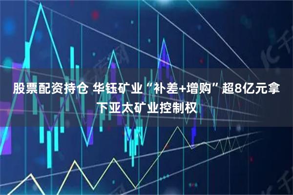 股票配资持仓 华钰矿业“补差+增购”超8亿元拿下亚太矿业控制权