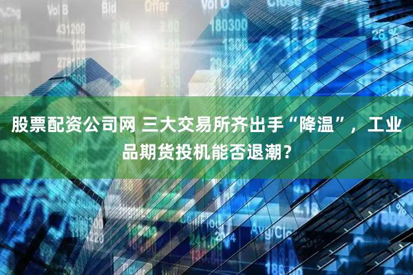 股票配资公司网 三大交易所齐出手“降温”，工业品期货投机能否退潮？