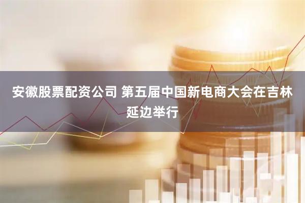 安徽股票配资公司 第五届中国新电商大会在吉林延边举行