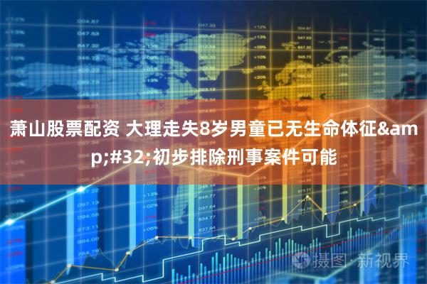 萧山股票配资 大理走失8岁男童已无生命体征&#32;初步排除刑事案件可能