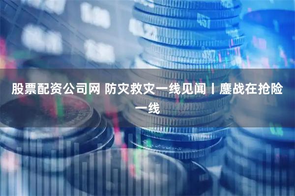 股票配资公司网 防灾救灾一线见闻丨鏖战在抢险一线