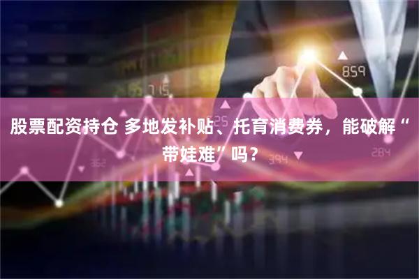 股票配资持仓 多地发补贴、托育消费券，能破解“带娃难”吗？