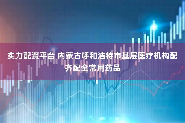 实力配资平台 内蒙古呼和浩特市基层医疗机构配齐配全常用药品
