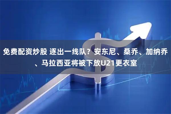 免费配资炒股 逐出一线队？安东尼、桑乔、加纳乔、马拉西亚将被下放U21更衣室