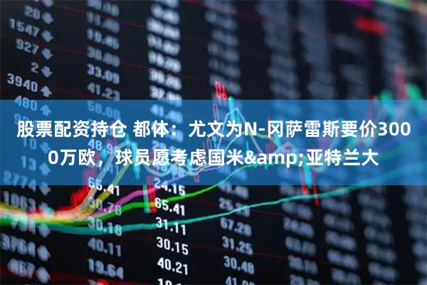 股票配资持仓 都体：尤文为N-冈萨雷斯要价3000万欧，球员愿考虑国米&亚特兰大