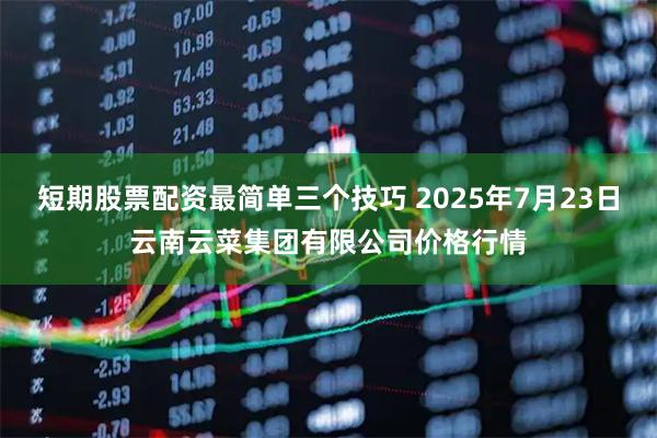 短期股票配资最简单三个技巧 2025年7月23日云南云菜集团有限公司价格行情