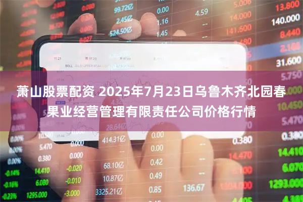 萧山股票配资 2025年7月23日乌鲁木齐北园春果业经营管理有限责任公司价格行情