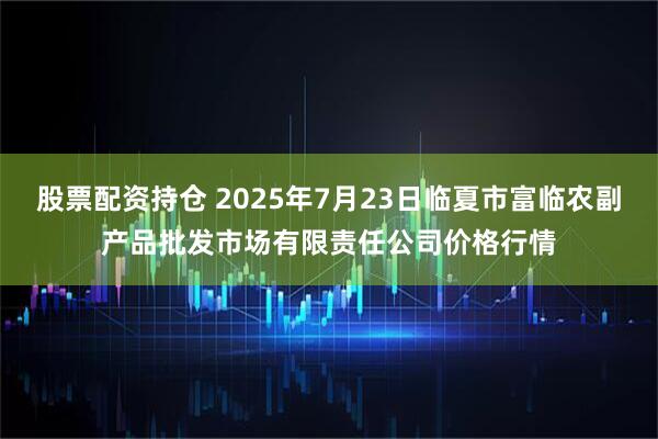 股票配资持仓 2025年7月23日临夏市富临农副产品批发市场有限责任公司价格行情