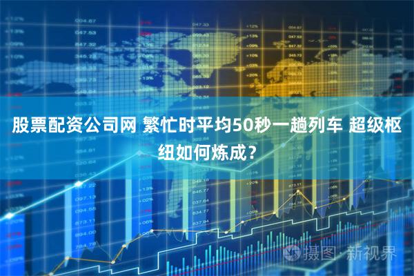 股票配资公司网 繁忙时平均50秒一趟列车 超级枢纽如何炼成？