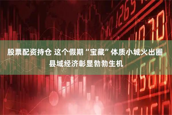 股票配资持仓 这个假期“宝藏”体质小城火出圈 县域经济彰显勃勃生机