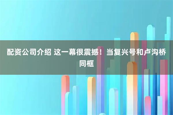 配资公司介绍 这一幕很震撼！当复兴号和卢沟桥同框