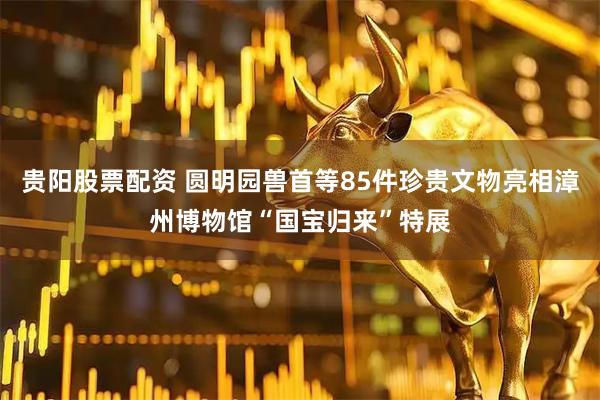 贵阳股票配资 圆明园兽首等85件珍贵文物亮相漳州博物馆“国宝归来”特展
