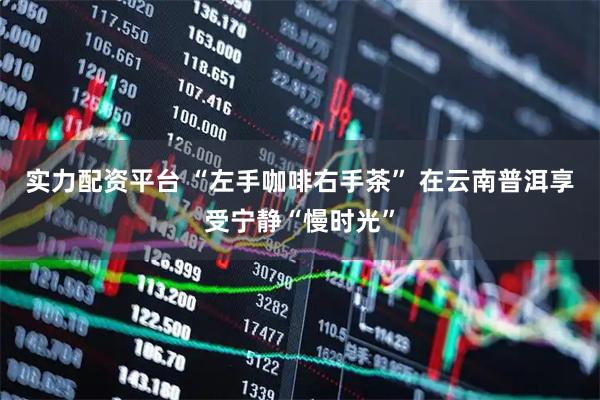 实力配资平台 “左手咖啡右手茶” 在云南普洱享受宁静“慢时光”