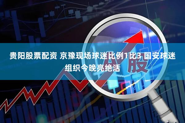 贵阳股票配资 京豫现场球迷比例1比3 国安球迷组织今晚亮绝活