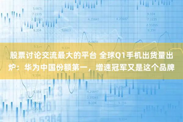 股票讨论交流最大的平台 全球Q1手机出货量出炉：华为中国份额第一，增速冠军又是这个品牌