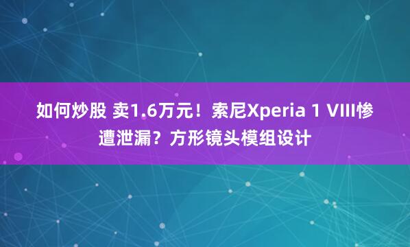 如何炒股 卖1.6万元！索尼Xperia 1 VIII惨遭泄漏？方形镜头模组设计